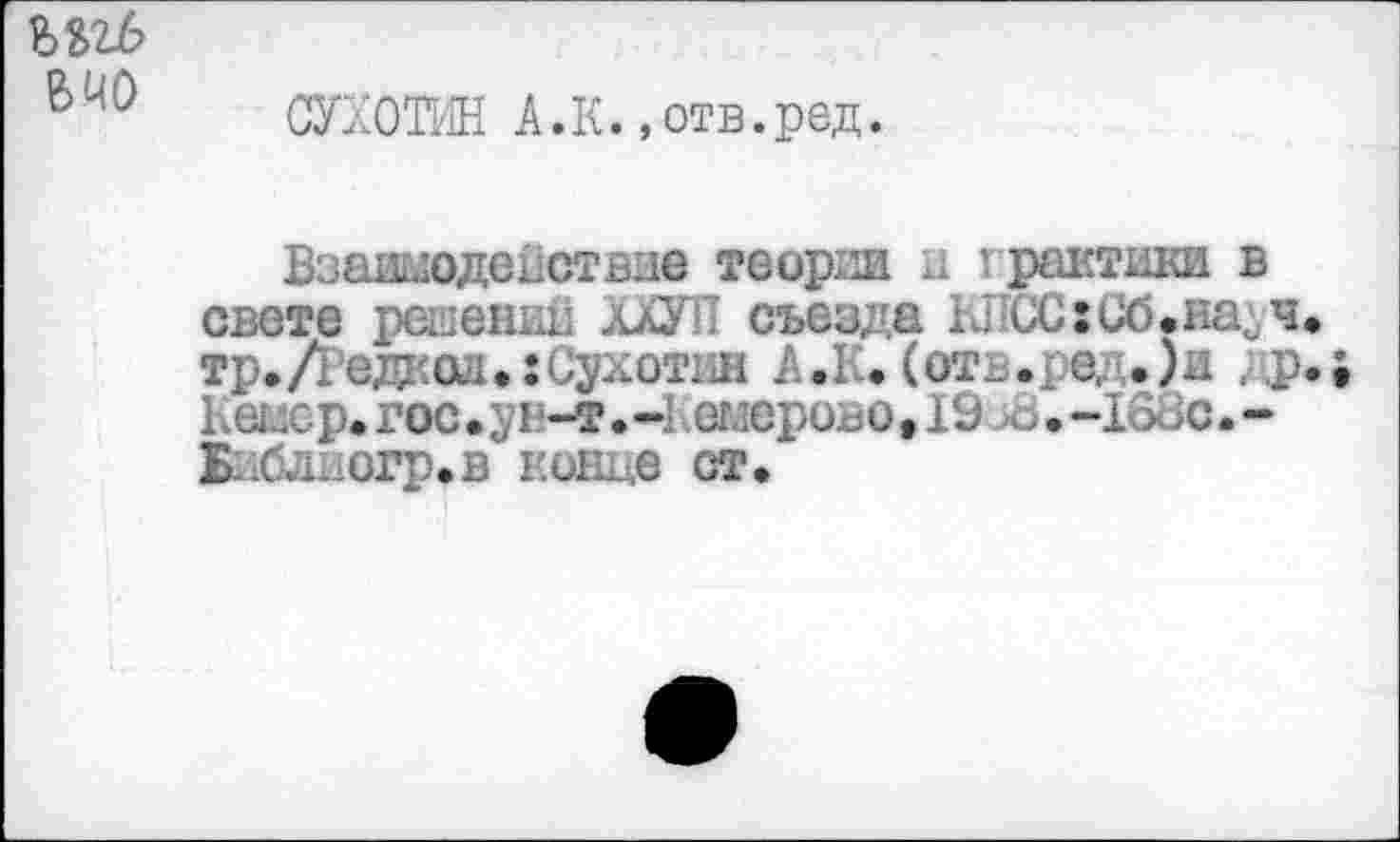 ﻿вчо
СУХОТИН А.К. »отв.ред.
Взаимодействие теории и I рантики в свете решении ХХУП съезда КЛСС:Сб.насч тр.Дедкол.:Сухотин А.К. (от_.ре, .)и др Кемср.гос.у! -т.-! емеровоДЭ л>.-1(>>с.-Ьиблиогр.в конце ст.